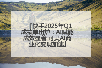 快手2025年Q1成绩单出炉：AI赋能成效显著 可灵AI商业化变现加速
