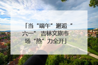 当“端午”邂逅“六一” 吉林文旅市场“热”力全开