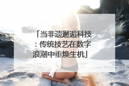 当非遗邂逅科技：传统技艺在数字浪潮中重焕生机