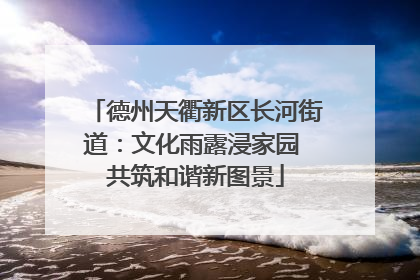 德州天衢新区长河街道：文化雨露浸家园 共筑和谐新图景