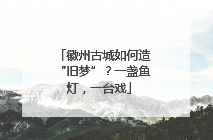 徽州古城如何造“旧梦”？一盏鱼灯，一台戏