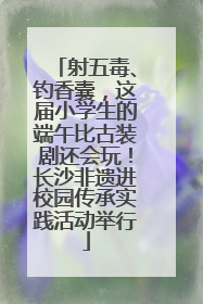 射五毒、钓香囊，这届小学生的端午比古装剧还会玩！长沙非遗进校园传承实践活动举行