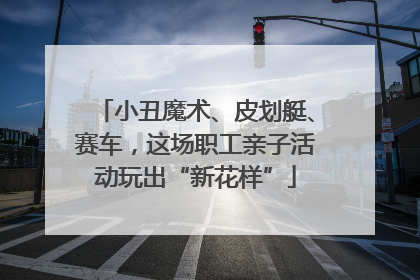 小丑魔术、皮划艇、赛车，这场职工亲子活动玩出“新花样”