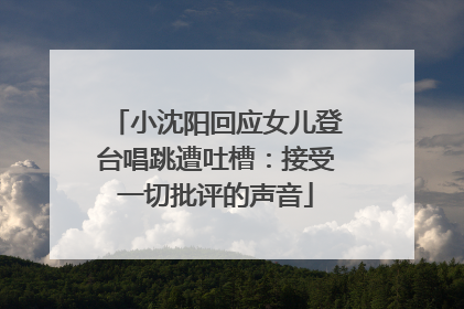 小沈阳回应女儿登台唱跳遭吐槽：接受一切批评的声音