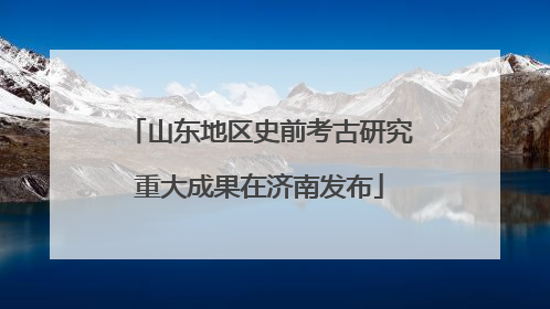 山东地区史前考古研究重大成果在济南发布