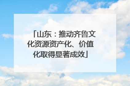 山东：推动齐鲁文化资源资产化、价值化取得显著成效