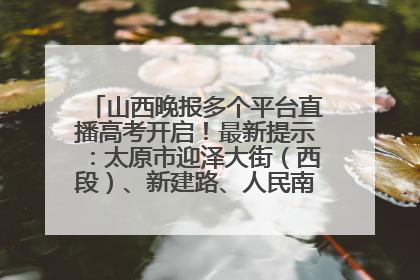 山西晚报多个平台直播高考开启！最新提示：太原市迎泽大街（西段）、新建路、人民南路高考期间增开路口