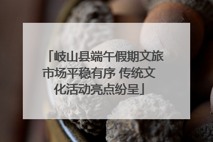 岐山县端午假期文旅市场平稳有序 传统文化活动亮点纷呈
