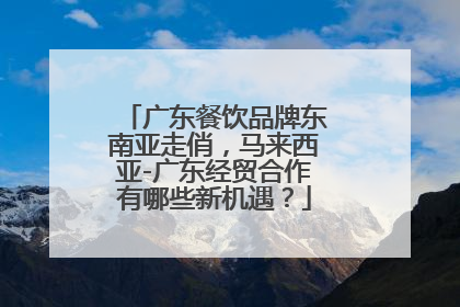 广东餐饮品牌东南亚走俏，马来西亚-广东经贸合作有哪些新机遇？