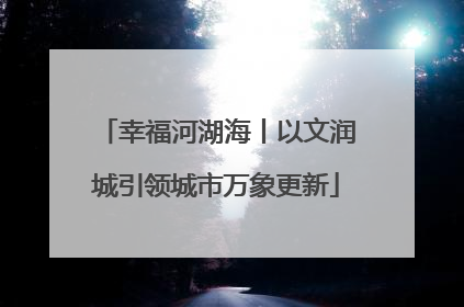 幸福河湖海丨以文润城引领城市万象更新