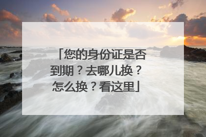 您的身份证是否到期？去哪儿换？怎么换？看这里