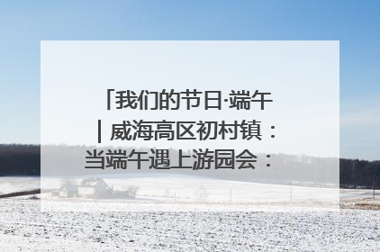 我们的节日·端午｜威海高区初村镇：当端午遇上游园会：来一场“粽”享欢乐的趣味冒险！