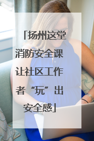 扬州这堂消防安全课让社区工作者“玩”出安全感
