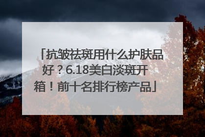 抗皱祛斑用什么护肤品好？6.18美白淡斑开箱！前十名排行榜产品