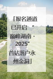 报名通道已开启 “巅峰湖南・2025”首站落户永州金洞