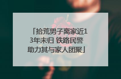 拾荒男子离家近13年未归 铁路民警助力其与家人团聚