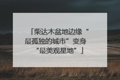 柴达木盆地边缘“最孤独的城市”变身“最美观星地”