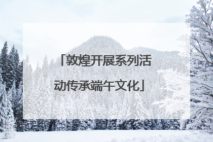 敦煌开展系列活动传承端午文化
