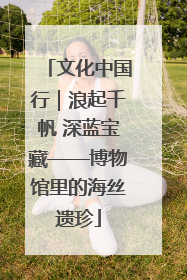 文化中国行｜浪起千帆 深蓝宝藏——博物馆里的海丝遗珍