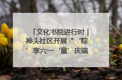 文化书院进行时｜神头社区开展“‘粽’享六一‘童’庆端午”主题系列活动