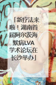 新疗法来啦！湖南首届阿尔茨海默病LVA学术论坛在长沙举办