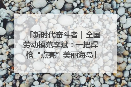 新时代奋斗者｜全国劳动模范李斌：一把焊枪“点亮”美丽海岛