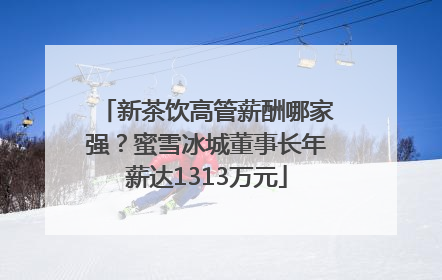 新茶饮高管薪酬哪家强？蜜雪冰城董事长年薪达1313万元