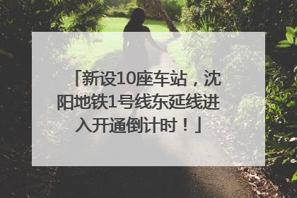 新设10座车站，沈阳地铁1号线东延线进入开通倒计时！