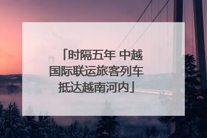 时隔五年 中越国际联运旅客列车抵达越南河内