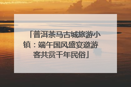 普洱茶马古城旅游小镇：端午国风盛宴邀游客共赏千年民俗