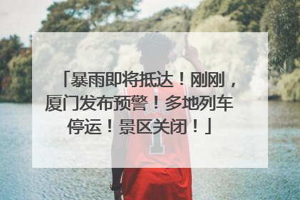 暴雨即将抵达！刚刚，厦门发布预警！多地列车停运！景区关闭！