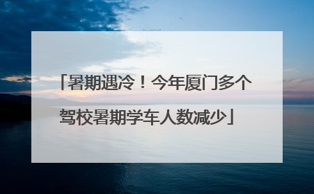 暑期遇冷！今年厦门多个驾校暑期学车人数减少