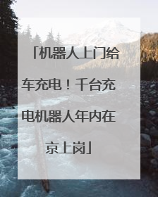 机器人上门给车充电！千台充电机器人年内在京上岗