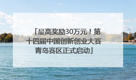 最高奖励30万元！第十四届中国创新创业大赛青岛赛区正式启动