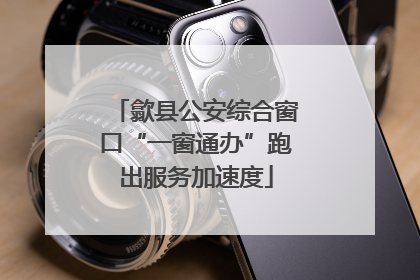 歙县公安综合窗口“一窗通办”跑出服务加速度