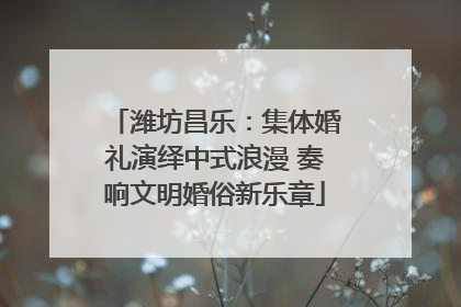 潍坊昌乐：集体婚礼演绎中式浪漫 奏响文明婚俗新乐章