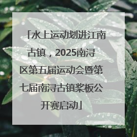 水上运动划进江南古镇，2025南浔区第五届运动会暨第七届南浔古镇桨板公开赛启动