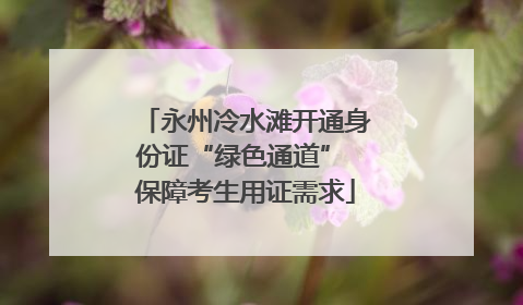 永州冷水滩开通身份证“绿色通道” 保障考生用证需求