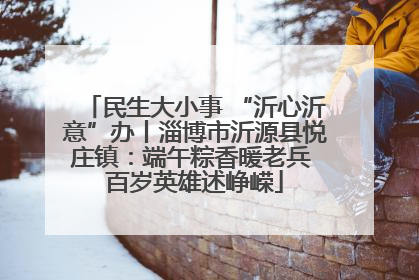 民生大小事 “沂心沂意”办丨淄博市沂源县悦庄镇：端午粽香暖老兵 百岁英雄述峥嵘