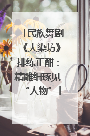 民族舞剧《大染坊》排练正酣：精雕细琢见“人物”