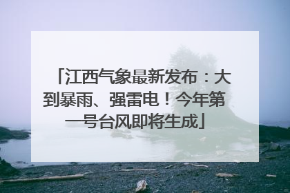 江西气象最新发布：大到暴雨、强雷电！今年第一号台风即将生成
