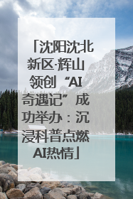 沈阳沈北新区·辉山领创“AI奇遇记”成功举办：沉浸科普点燃AI热情