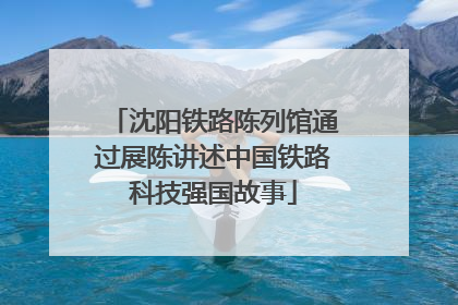 沈阳铁路陈列馆通过展陈讲述中国铁路科技强国故事