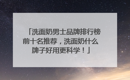 洗面奶男士品牌排行榜前十名推荐，洗面奶什么牌子好用更科学！