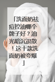 洗面奶祛痘控油哪个牌子好？油光暗沉退散！这十款洗面奶被夸爆