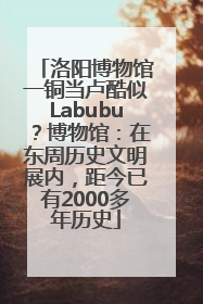 洛阳博物馆一铜当卢酷似Labubu？博物馆：在东周历史文明展内，距今已有2000多年历史