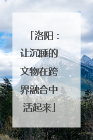 洛阳：让沉睡的文物在跨界融合中活起来