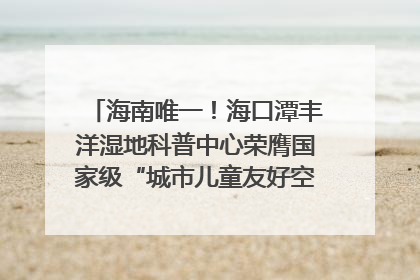 海南唯一！海口潭丰洋湿地科普中心荣膺国家级“城市儿童友好空间建设园区”称号