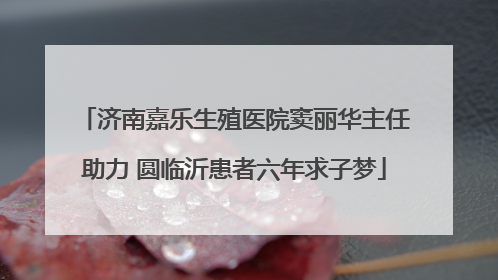 济南嘉乐生殖医院窦丽华主任助力 圆临沂患者六年求子梦