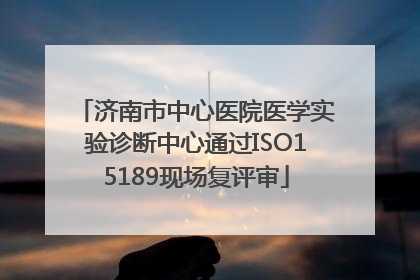 济南市中心医院医学实验诊断中心通过ISO15189现场复评审